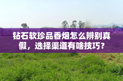 钻石软珍品香烟怎么辨别真假，选择渠道有啥技巧？
